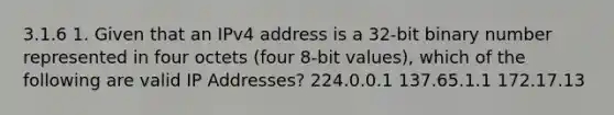 3.1.6 1. Given that an IPv4 address is a 32-bit binary number represented in four octets (four 8-bit values), which of the following are valid IP Addresses? 224.0.0.1 137.65.1.1 172.17.13