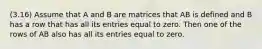 (3.16) Assume that A and B are matrices that AB is defined and B has a row that has all its entries equal to zero. Then one of the rows of AB also has all its entries equal to zero.