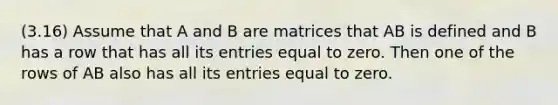 (3.16) Assume that A and B are matrices that AB is defined and B has a row that has all its entries equal to zero. Then one of the rows of AB also has all its entries equal to zero.