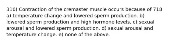 316) Contraction of the cremaster muscle occurs because of 718 a) temperature change and lowered sperm production. b) lowered sperm production and high hormone levels. c) sexual arousal and lowered sperm production. d) sexual arousal and temperature change. e) none of the above.