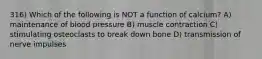 316) Which of the following is NOT a function of calcium? A) maintenance of blood pressure B) muscle contraction C) stimulating osteoclasts to break down bone D) transmission of nerve impulses