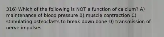 316) Which of the following is NOT a function of calcium? A) maintenance of blood pressure B) muscle contraction C) stimulating osteoclasts to break down bone D) transmission of nerve impulses