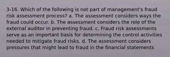 3-16. Which of the following is not part of management's fraud risk assessment process? a. The assessment considers ways the fraud could occur. b. The assessment considers the role of the external auditor in preventing fraud. c. Fraud risk assessments serve as an important basis for determining the control activities needed to mitigate fraud risks. d. The assessment considers pressures that might lead to fraud in the financial statements