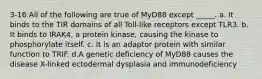 3-16 All of the following are true of MyD88 except _____. a. It binds to the TIR domains of all Toll-like receptors except TLR3. b. It binds to IRAK4, a protein kinase, causing the kinase to phosphorylate itself. c. It is an adaptor protein with similar function to TRIF. d.A genetic deficiency of MyD88 causes the disease X-linked ectodermal dysplasia and immunodeficiency