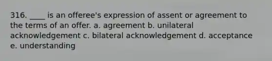 316. ____ is an offeree's expression of assent or agreement to the terms of an offer. a. agreement b. unilateral acknowledgement c. bilateral acknowledgement d. acceptance e. understanding