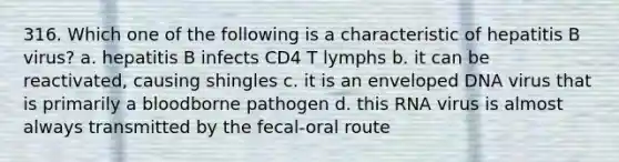 316. Which one of the following is a characteristic of hepatitis B virus? a. hepatitis B infects CD4 T lymphs b. it can be reactivated, causing shingles c. it is an enveloped DNA virus that is primarily a bloodborne pathogen d. this RNA virus is almost always transmitted by the fecal-oral route