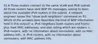 31.6 Three routers connect to the same VLAN and IPv6 subnet. All three routers have sent NDP RS messages, asking to learn about the available IPv6 routers in the subnet. A network engineer issues the *show ipv6 neighbors* command on R1. Which of the answers best describes the kind of NDP information held in this output? a. IPv6 neighbors (both routers and hosts) plus their MAC addresses, and also noting which are routers, c. IPv6 routers, with no information about nonrouters, with no MAC address info., d. IPv6 routers, with no information about nonrouters, with MAC address info.