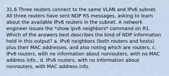 31.6 Three routers connect to the same VLAN and IPv6 subnet. All three routers have sent NDP RS messages, asking to learn about the available IPv6 routers in the subnet. A network engineer issues the *show ipv6 neighbors* command on R1. Which of the answers best describes the kind of NDP information held in this output? a. IPv6 neighbors (both routers and hosts) plus their MAC addresses, and also noting which are routers, c. IPv6 routers, with no information about nonrouters, with no MAC address info., d. IPv6 routers, with no information about nonrouters, with MAC address info.