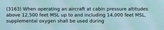 (3163) When operating an aircraft at cabin pressure altitudes above 12,500 feet MSL up to and including 14,000 feet MSL, supplemental oxygen shall be used during