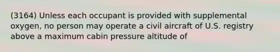 (3164) Unless each occupant is provided with supplemental oxygen, no person may operate a civil aircraft of U.S. registry above a maximum cabin pressure altitude of