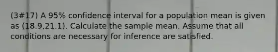 (3#17) A 95% confidence interval for a population mean is given as (18.9,21.1). Calculate the sample mean. Assume that all conditions are necessary for inference are satisfied.