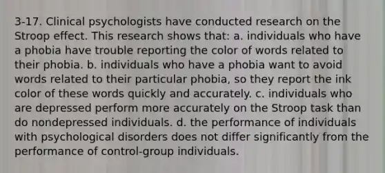 3-17. Clinical psychologists have conducted research on the Stroop effect. This research shows that: a. individuals who have a phobia have trouble reporting the color of words related to their phobia. b. individuals who have a phobia want to avoid words related to their particular phobia, so they report the ink color of these words quickly and accurately. c. individuals who are depressed perform more accurately on the Stroop task than do nondepressed individuals. d. the performance of individuals with psychological disorders does not differ significantly from the performance of control-group individuals.