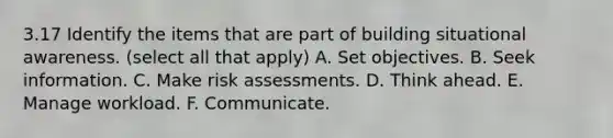 3.17 Identify the items that are part of building situational awareness. (select all that apply) A. Set objectives. B. Seek information. C. Make risk assessments. D. Think ahead. E. Manage workload. F. Communicate.