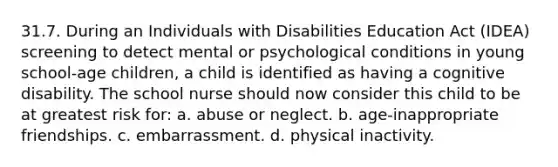 31.7. During an Individuals with Disabilities Education Act (IDEA) screening to detect mental or psychological conditions in young school-age children, a child is identified as having a cognitive disability. The school nurse should now consider this child to be at greatest risk for: a. abuse or neglect. b. age-inappropriate friendships. c. embarrassment. d. physical inactivity.