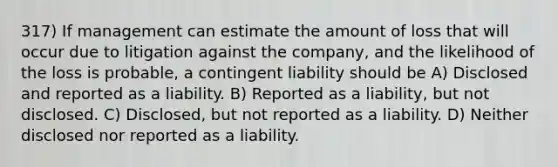 317) If management can estimate the amount of loss that will occur due to litigation against the company, and the likelihood of the loss is probable, a contingent liability should be A) Disclosed and reported as a liability. B) Reported as a liability, but not disclosed. C) Disclosed, but not reported as a liability. D) Neither disclosed nor reported as a liability.