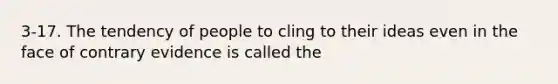 3-17. The tendency of people to cling to their ideas even in the face of contrary evidence is called the