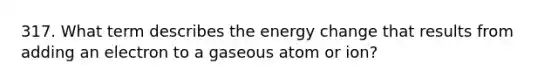 317. What term describes the energy change that results from adding an electron to a gaseous atom or ion?