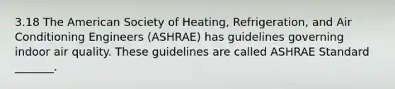 3.18 The American Society of Heating, Refrigeration, and Air Conditioning Engineers (ASHRAE) has guidelines governing indoor air quality. These guidelines are called ASHRAE Standard _______.