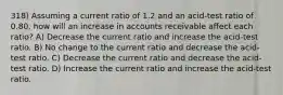 318) Assuming a current ratio of 1.2 and an acid-test ratio of 0.80, how will an increase in accounts receivable affect each ratio? A) Decrease the current ratio and increase the acid-test ratio. B) No change to the current ratio and decrease the acid-test ratio. C) Decrease the current ratio and decrease the acid-test ratio. D) Increase the current ratio and increase the acid-test ratio.