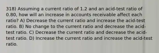 318) Assuming a current ratio of 1.2 and an acid-test ratio of 0.80, how will an increase in accounts receivable affect each ratio? A) Decrease the current ratio and increase the acid-test ratio. B) No change to the current ratio and decrease the acid-test ratio. C) Decrease the current ratio and decrease the acid-test ratio. D) Increase the current ratio and increase the acid-test ratio.