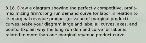 3.18. Draw a diagram showing the perfectly competitive, profit-maximizing firm's long-run demand curve for labor in relation to its marginal revenue product (or value of marginal product) curves. Make your diagram large and label all curves, axes, and points. Explain why the long-run demand curve for labor is related to more than one marginal revenue product curve.