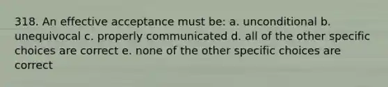 318. An effective acceptance must be: a. unconditional b. unequivocal c. properly communicated d. all of the other specific choices are correct e. none of the other specific choices are correct