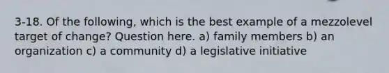 3-18. Of the following, which is the best example of a mezzolevel target of change? Question here. a) family members b) an organization c) a community d) a legislative initiative