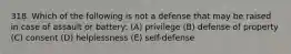 318. Which of the following is not a defense that may be raised in case of assault or battery: (A) privilege (B) defense of property (C) consent (D) helplessness (E) self-defense