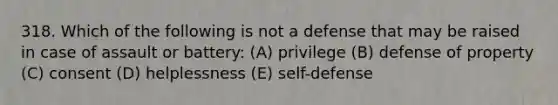 318. Which of the following is not a defense that may be raised in case of assault or battery: (A) privilege (B) defense of property (C) consent (D) helplessness (E) self-defense