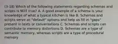 (3-18) Which of the following statements regarding schemas and scripts is NOT true? A. A good example of a schema is your knowledge of what a typical kitchen is like B. Schemas and scripts serve as "default" options and help us fill in "gaps" present in texts or conversations C. Schemas and scripts can contribute to memory distortions D. Schemas are a type of semantic memory, whereas scripts are a type of procedural memory