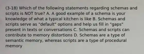 (3-18) Which of the following statements regarding schemas and scripts is NOT true? A. A good example of a schema is your knowledge of what a typical kitchen is like B. Schemas and scripts serve as "default" options and help us fill in "gaps" present in texts or conversations C. Schemas and scripts can contribute to memory distortions D. Schemas are a type of semantic memory, whereas scripts are a type of procedural memory