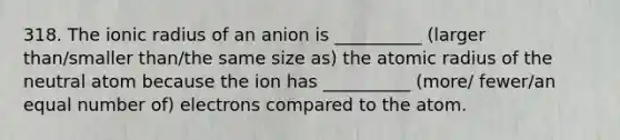 318. The ionic radius of an anion is __________ (larger than/smaller than/the same size as) the atomic radius of the neutral atom because the ion has __________ (more/ fewer/an equal number of) electrons compared to the atom.