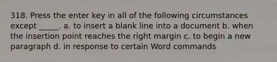 318. Press the enter key in all of the following circumstances except _____. a. to insert a blank line into a document b. when the insertion point reaches the right margin c. to begin a new paragraph d. in response to certain Word commands