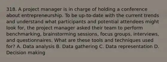 318. A project manager is in charge of holding a conference about entrepreneurship. To be up-to-date with the current trends and understand what participants and potential attendees might look for, the project manager asked their team to perform benchmarking, brainstorming sessions, focus groups, interviews, and questionnaires. What are these tools and techniques used for? A. Data analysis B. Data gathering C. Data representation D. Decision making