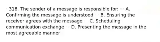 · 318. The sender of a message is responsible for: · · A. Confirming the message is understood · · B. Ensuring the receiver agrees with the message · · C. Scheduling communication exchange · · D. Presenting the message in the most agreeable manner