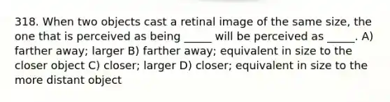 318. When two objects cast a retinal image of the same size, the one that is perceived as being _____ will be perceived as _____. A) farther away; larger B) farther away; equivalent in size to the closer object C) closer; larger D) closer; equivalent in size to the more distant object