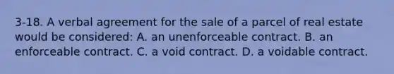 3-18. A verbal agreement for the sale of a parcel of real estate would be considered: A. an unenforceable contract. B. an enforceable contract. C. a void contract. D. a voidable contract.