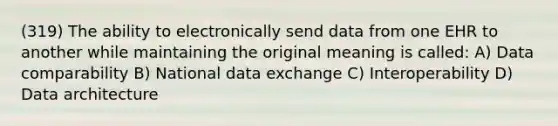 (319) The ability to electronically send data from one EHR to another while maintaining the original meaning is called: A) Data comparability B) National data exchange C) Interoperability D) Data architecture