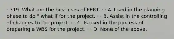 · 319. What are the best uses of PERT: · · A. Used in the planning phase to do " what if for the project. · · B. Assist in the controlling of changes to the project. · · C. Is used in the process of preparing a WBS for the project. · · D. None of the above.