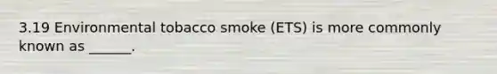 3.19 Environmental tobacco smoke (ETS) is more commonly known as ______.