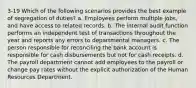 3-19 Which of the following scenarios provides the best example of segregation of duties? a. Employees perform multiple jobs, and have access to related records. b. The internal audit function performs an independent test of transactions throughout the year and reports any errors to departmental managers. c. The person responsible for reconciling the bank account is responsible for cash disbursements but not for cash receipts. d. The payroll department cannot add employees to the payroll or change pay rates without the explicit authorization of the Human Resources Department.