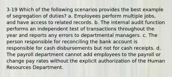 3-19 Which of the following scenarios provides the best example of segregation of duties? a. Employees perform multiple jobs, and have access to related records. b. The internal audit function performs an independent test of transactions throughout the year and reports any errors to departmental managers. c. The person responsible for reconciling the bank account is responsible for cash disbursements but not for cash receipts. d. The payroll department cannot add employees to the payroll or change pay rates without the explicit authorization of the Human Resources Department.