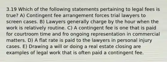 3.19 Which of the following statements pertaining to legal fees is true? A) Contingent fee arrangement forces trial lawyers to screen cases. B) Lawyers generally charge by the hour when the work is relatively routine. C) A contingent fee is one that is paid for courtroom time and fro ongoing representation in commercial matters. D) A flat rate is paid to the lawyers in personal injury cases. E) Drawing a will or doing a real estate closing are examples of legal work that is often paid a contingent fee.