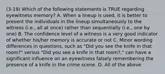 (3-19) Which of the following statements is TRUE regarding eyewitness memory? A. When a lineup is used, it is better to present the individuals in the lineup simultaneously to the witness (i.e., all at once) rather than sequentially (i.e., one by one) B. The confidence level of a witness is a very good indicator of whether his/her memory is accurate or not C. Minor wording differences in questions, such as "Did you see the knife in that room?" versus "Did you see a knife in that room?," can have a significant influence on an eyewitness falsely remembering the presence of a knife in the crime scene. D. All of the above