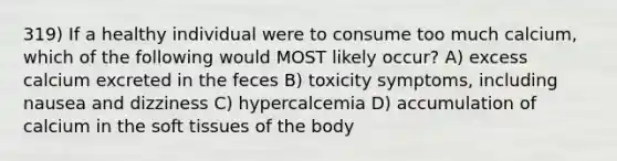 319) If a healthy individual were to consume too much calcium, which of the following would MOST likely occur? A) excess calcium excreted in the feces B) toxicity symptoms, including nausea and dizziness C) hypercalcemia D) accumulation of calcium in the soft tissues of the body