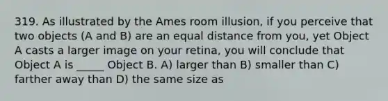 319. As illustrated by the Ames room illusion, if you perceive that two objects (A and B) are an equal distance from you, yet Object A casts a larger image on your retina, you will conclude that Object A is _____ Object B. A) larger than B) smaller than C) farther away than D) the same size as