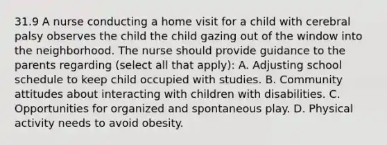 31.9 A nurse conducting a home visit for a child with cerebral palsy observes the child the child gazing out of the window into the neighborhood. The nurse should provide guidance to the parents regarding (select all that apply): A. Adjusting school schedule to keep child occupied with studies. B. Community attitudes about interacting with children with disabilities. C. Opportunities for organized and spontaneous play. D. Physical activity needs to avoid obesity.