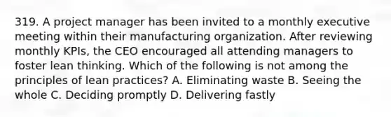 319. A project manager has been invited to a monthly executive meeting within their manufacturing organization. After reviewing monthly KPIs, the CEO encouraged all attending managers to foster lean thinking. Which of the following is not among the principles of lean practices? A. Eliminating waste B. Seeing the whole C. Deciding promptly D. Delivering fastly