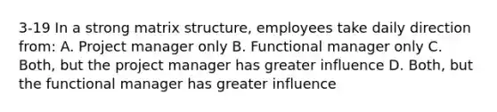 3-19 In a strong matrix structure, employees take daily direction from: A. Project manager only B. Functional manager only C. Both, but the project manager has greater influence D. Both, but the functional manager has greater influence