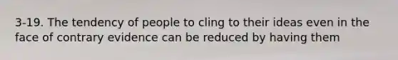 3-19. The tendency of people to cling to their ideas even in the face of contrary evidence can be reduced by having them